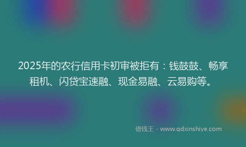 2025年的农行信用卡初审被拒有：钱鼓鼓、畅享租机、闪贷宝速融、现金易融、云易购等。