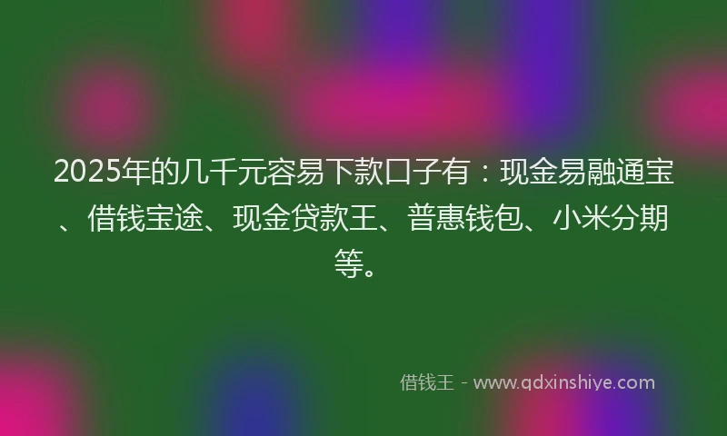2025年的几千元容易下款口子有：现金易融通宝、借钱宝途、现金贷款王、普惠钱包、小米分期等。