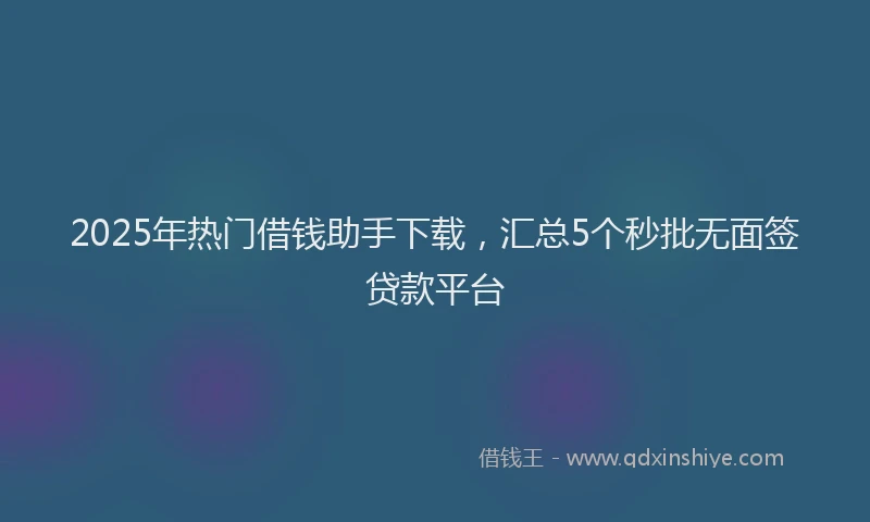 2025年热门借钱助手下载，汇总5个秒批无面签贷款平台