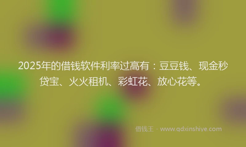2025年的借钱软件利率过高有：豆豆钱、现金秒贷宝、火火租机、彩虹花、放心花等。