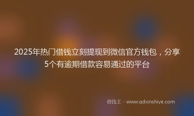 2025年热门借钱立刻提现到微信官方钱包，分享5个有逾期借款容易通过的平台