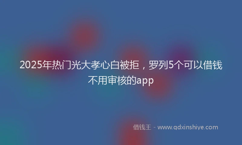 2025年热门光大孝心白被拒，罗列5个可以借钱不用审核的app