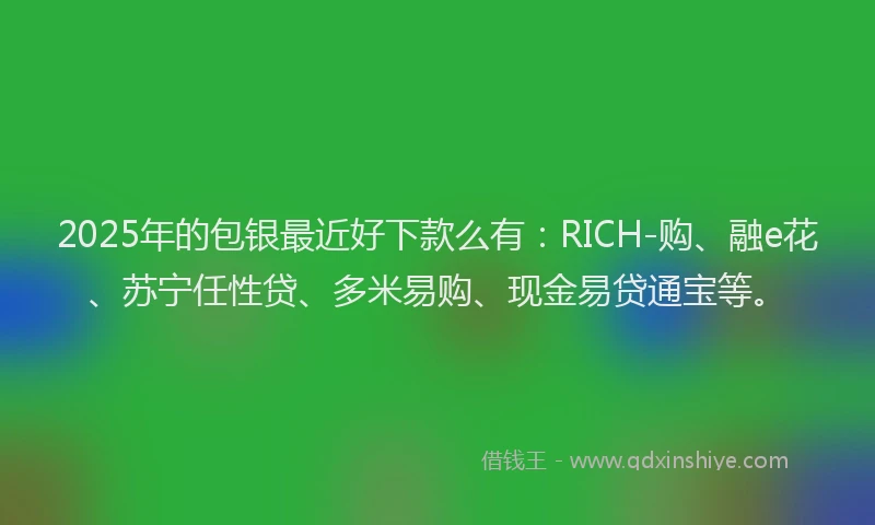2025年的包银最近好下款么有：RICH-购、融e花、苏宁任性贷、多米易购、现金易贷通宝等。