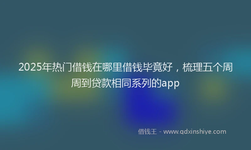 2025年热门借钱在哪里借钱毕竟好，梳理五个周周到贷款相同系列的app