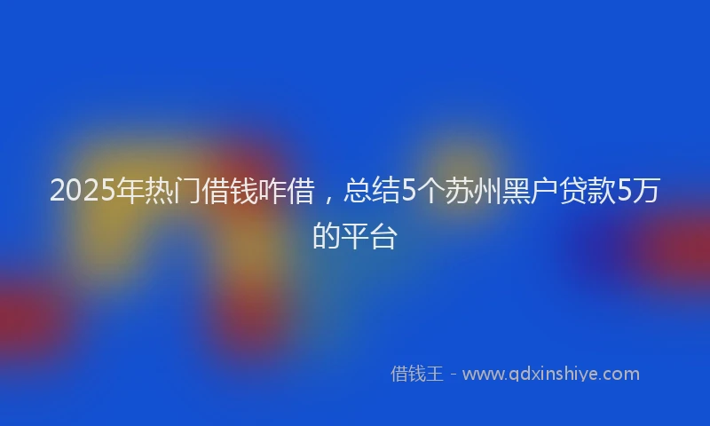 2025年热门借钱咋借，总结5个苏州黑户贷款5万的平台