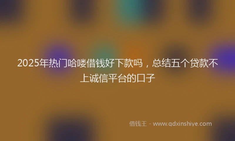 2025年热门哈喽借钱好下款吗，总结五个贷款不上诚信平台的口子