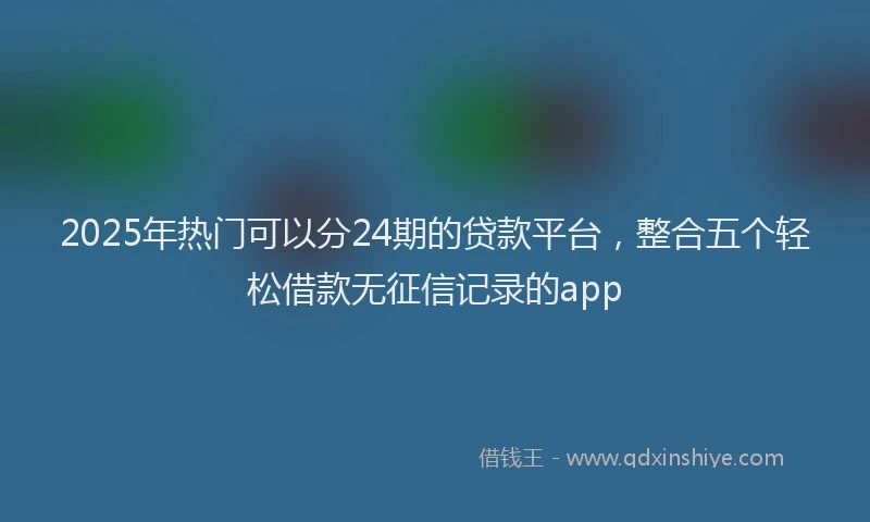 2025年热门可以分24期的贷款平台，整合五个轻松借款无征信记录的app