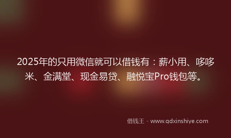 2025年的只用微信就可以借钱有：薪小用、哆哆米、金满堂、现金易贷、融悦宝Pro钱包等。