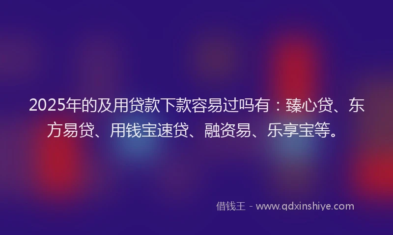 2025年的及用贷款下款容易过吗有：臻心贷、东方易贷、用钱宝速贷、融资易、乐享宝等。