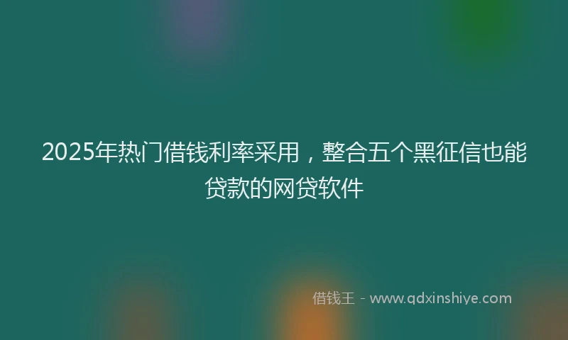 2025年热门借钱利率采用，整合五个黑征信也能贷款的网贷软件