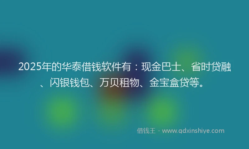 2025年的华泰借钱软件有：现金巴士、省时贷融、闪银钱包、万贝租物、金宝盒贷等。