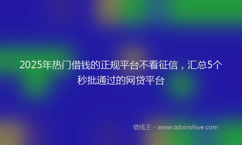 2025年热门借钱的正规平台不看征信，汇总5个秒批通过的网贷平台
