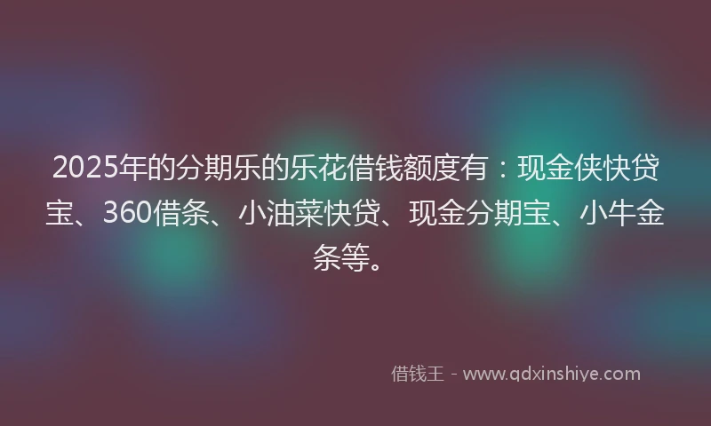 2025年的分期乐的乐花借钱额度有：现金侠快贷宝、360借条、小油菜快贷、现金分期宝、小牛金条等。