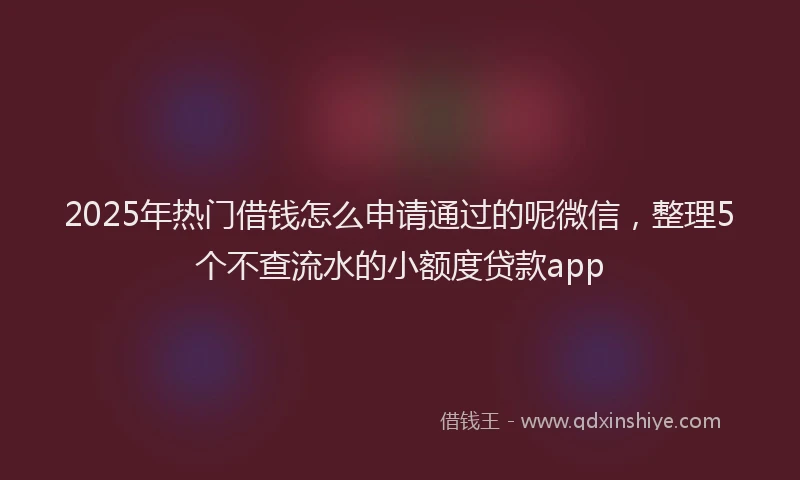 2025年热门借钱怎么申请通过的呢微信，整理5个不查流水的小额度贷款app