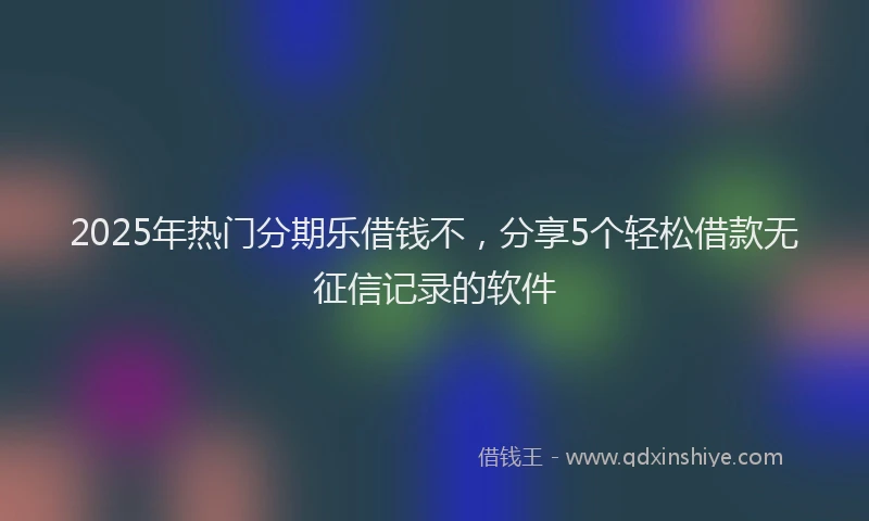 2025年热门分期乐借钱不，分享5个轻松借款无征信记录的软件
