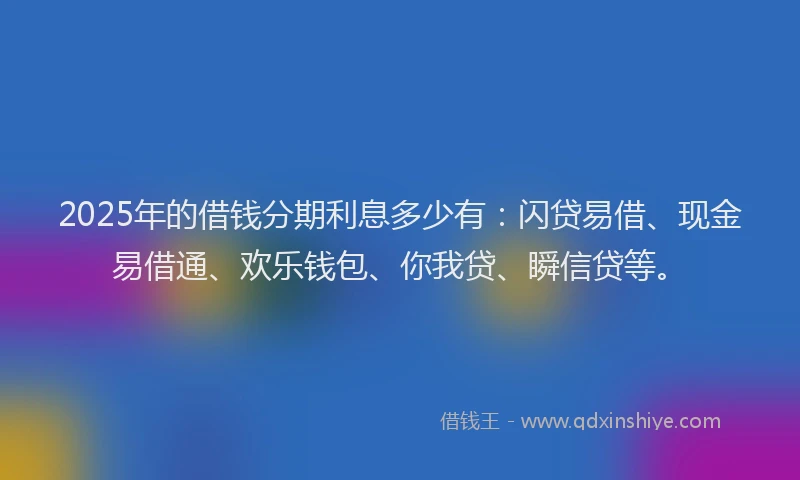 2025年的借钱分期利息多少有：闪贷易借、现金易借通、欢乐钱包、你我贷、瞬信贷等。