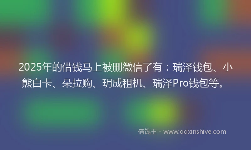 2025年的借钱马上被删微信了有：瑞泽钱包、小熊白卡、朵拉购、玥成租机、瑞泽Pro钱包等。