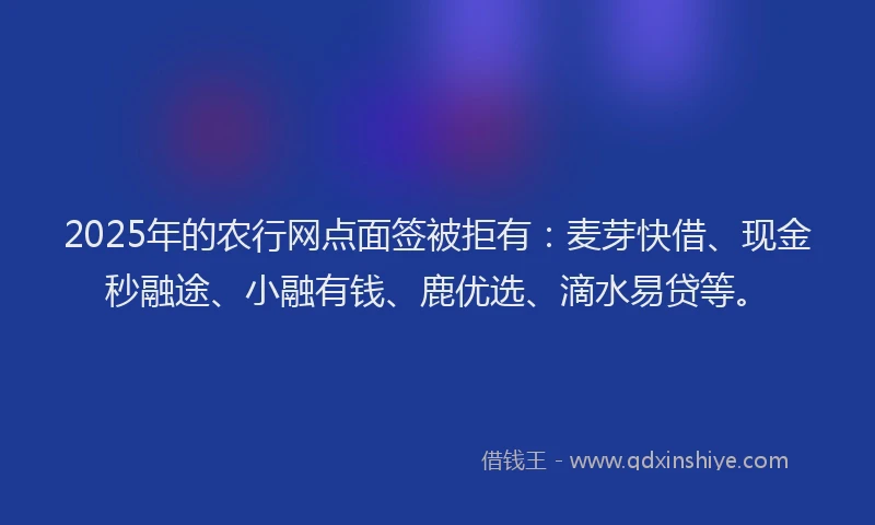 2025年的农行网点面签被拒有：麦芽快借、现金秒融途、小融有钱、鹿优选、滴水易贷等。
