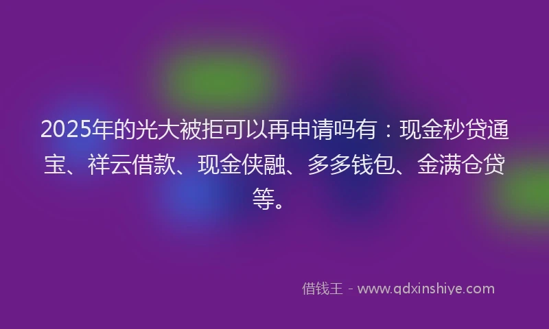 2025年的光大被拒可以再申请吗有：现金秒贷通宝、祥云借款、现金侠融、多多钱包、金满仓贷等。