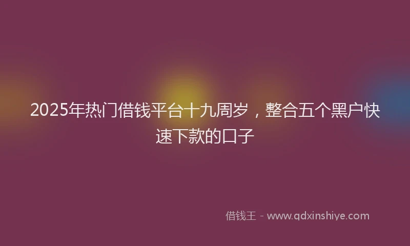 2025年热门借钱平台十九周岁，整合五个黑户快速下款的口子