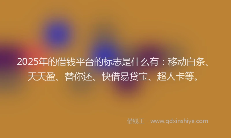 2025年的借钱平台的标志是什么有：移动白条、天天盈、替你还、快借易贷宝、超人卡等。
