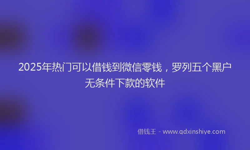 2025年热门可以借钱到微信零钱，罗列五个黑户无条件下款的软件