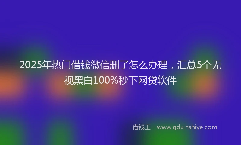 2025年热门借钱微信删了怎么办理，汇总5个无视黑白100%秒下网贷软件