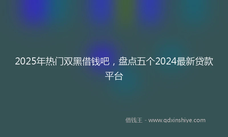 2025年热门双黑借钱吧，盘点五个2024最新贷款平台