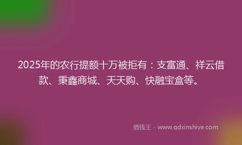 2025年的农行提额十万被拒有：支富通、祥云借款、秉鑫商城、天天购、快融宝盒等。