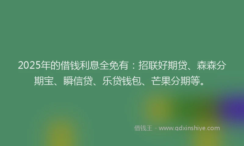 2025年的借钱利息全免有：招联好期贷、森森分期宝、瞬信贷、乐贷钱包、芒果分期等。