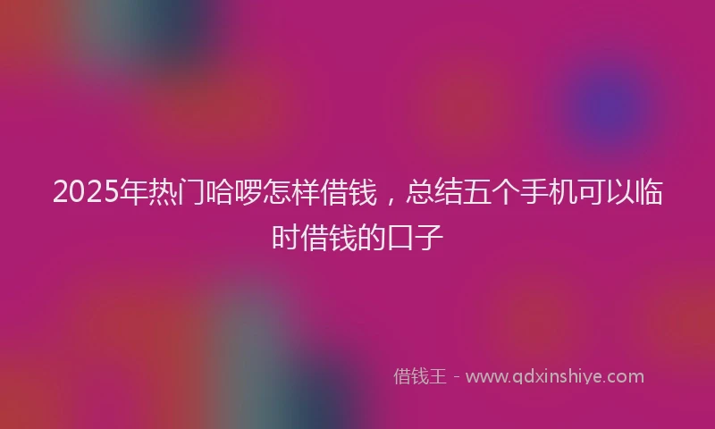 2025年热门哈啰怎样借钱，总结五个手机可以临时借钱的口子
