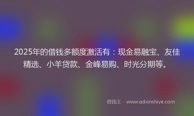 2025年的借钱多额度激活有：现金易融宝、友佳精选、小羊贷款、金峰易购、时光分期等。