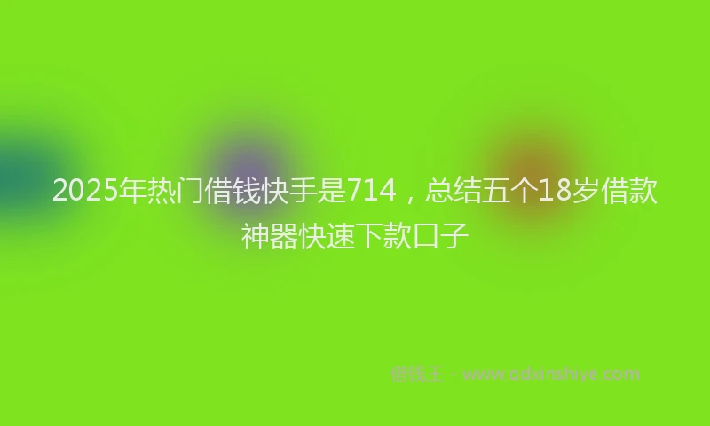 2025年热门借钱快手是714，总结五个18岁借款神器快速下款口子