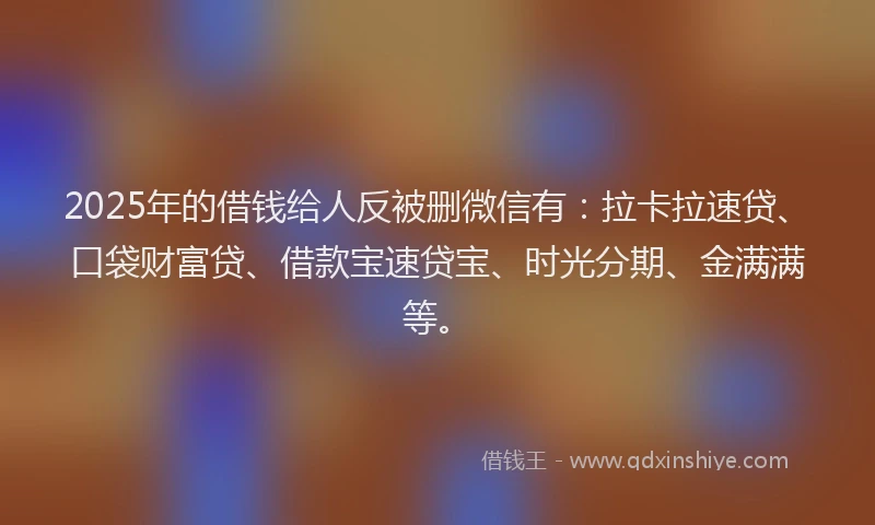 2025年的借钱给人反被删微信有：拉卡拉速贷、口袋财富贷、借款宝速贷宝、时光分期、金满满等。