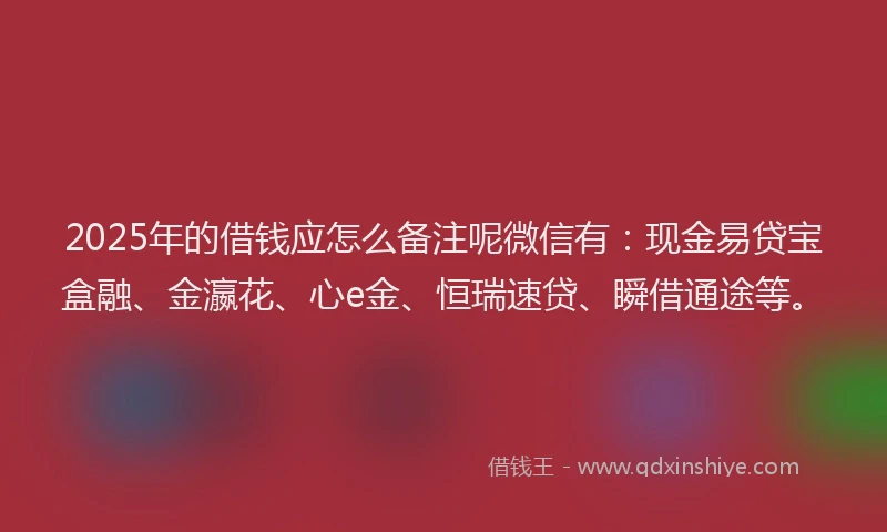 2025年的借钱应怎么备注呢微信有：现金易贷宝盒融、金瀛花、心e金、恒瑞速贷、瞬借通途等。