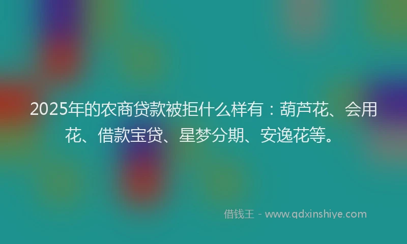 2025年的农商贷款被拒什么样有：葫芦花、会用花、借款宝贷、星梦分期、安逸花等。