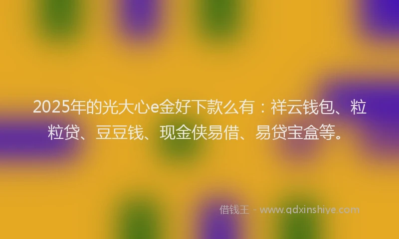 2025年的光大心e金好下款么有：祥云钱包、粒粒贷、豆豆钱、现金侠易借、易贷宝盒等。