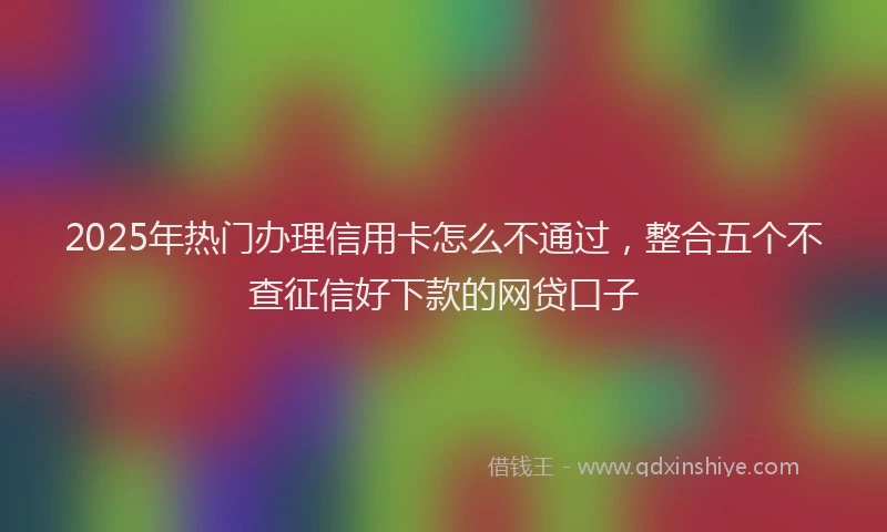 2025年热门办理信用卡怎么不通过，整合五个不查征信好下款的网贷口子