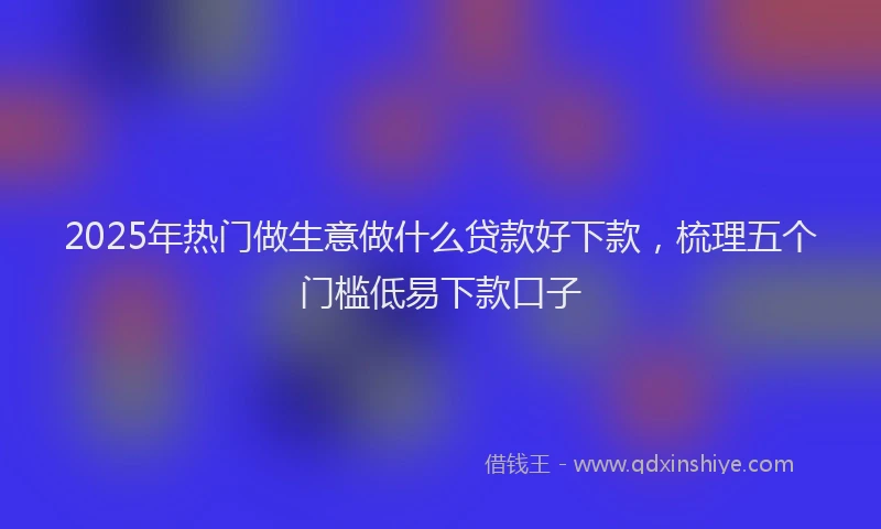 2025年热门做生意做什么贷款好下款，梳理五个门槛低易下款口子