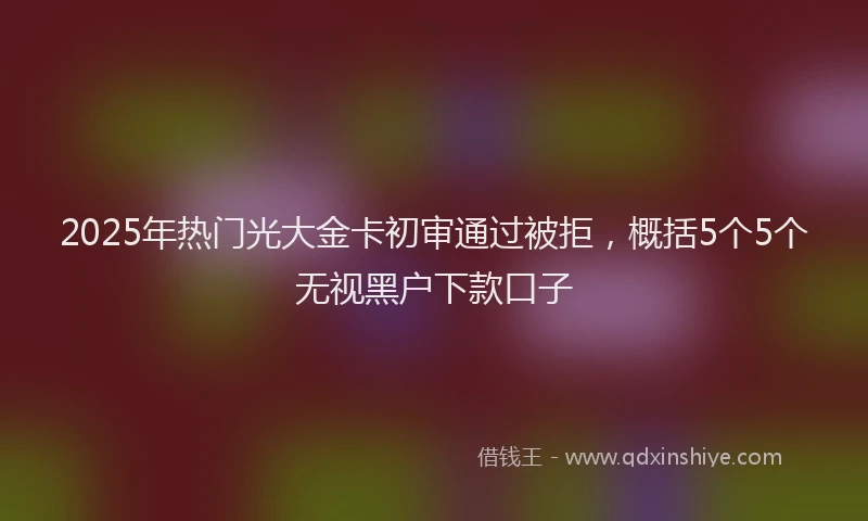 2025年热门光大金卡初审通过被拒，概括5个5个无视黑户下款口子
