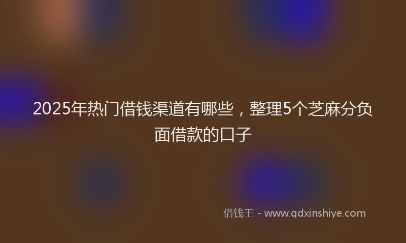2025年热门借钱渠道有哪些，整理5个芝麻分负面借款的口子