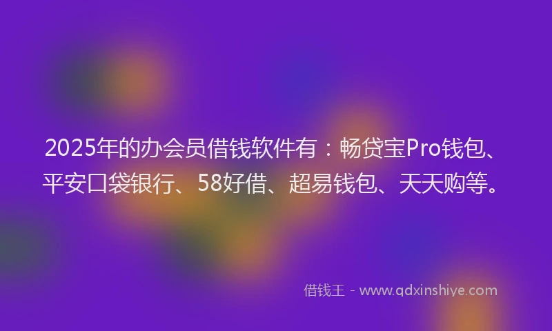 2025年的办会员借钱软件有：畅贷宝Pro钱包、平安口袋银行、58好借、超易钱包、天天购等。