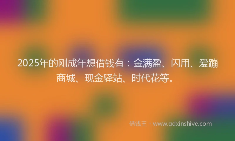 2025年的刚成年想借钱有：金满盈、闪用、爱蹦商城、现金驿站、时代花等。