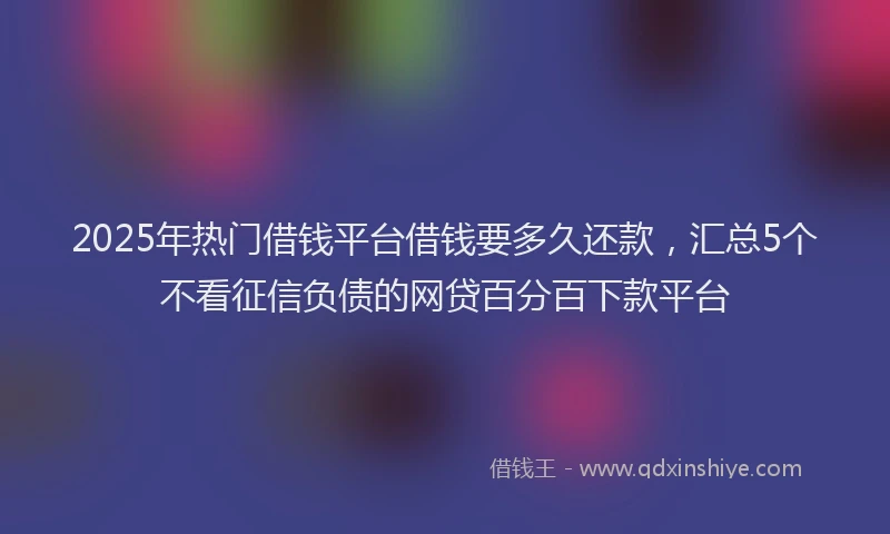 2025年热门借钱平台借钱要多久还款，汇总5个不看征信负债的网贷百分百下款平台