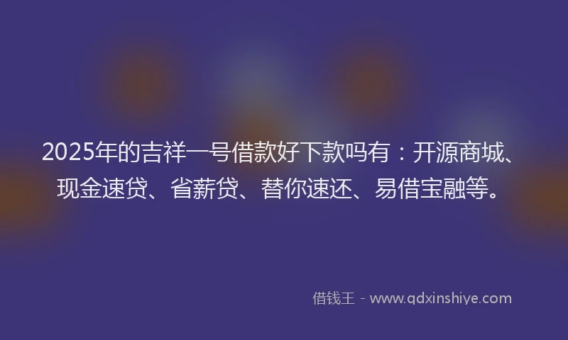 2025年的吉祥一号借款好下款吗有：开源商城、现金速贷、省薪贷、替你速还、易借宝融等。