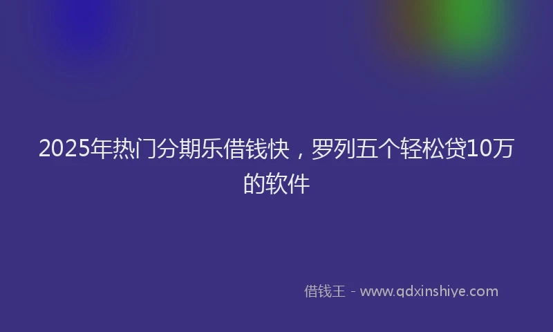 2025年热门分期乐借钱快，罗列五个轻松贷10万的软件