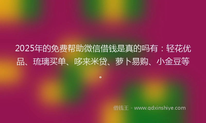 2025年的免费帮助微信借钱是真的吗有：轻花优品、琉璃买单、哆来米贷、萝卜易购、小金豆等。