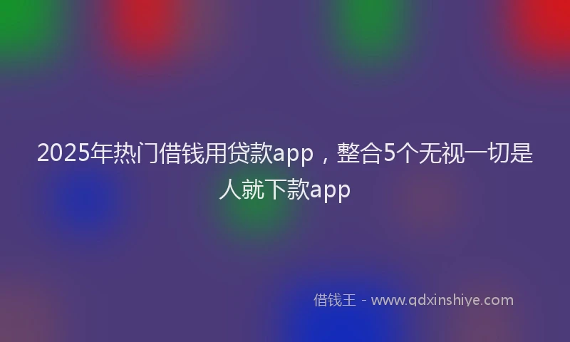 2025年热门借钱用贷款app，整合5个无视一切是人就下款app