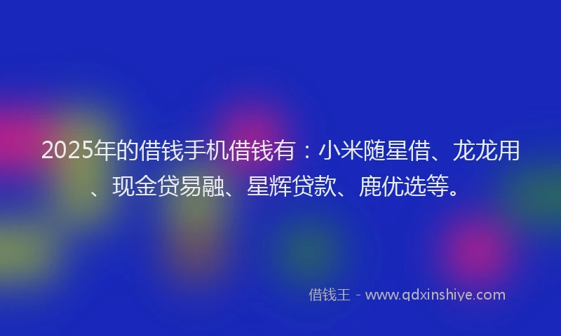 2025年的借钱手机借钱有：小米随星借、龙龙用、现金贷易融、星辉贷款、鹿优选等。