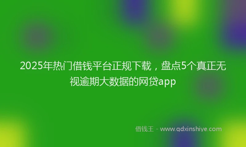 2025年热门借钱平台正规下载，盘点5个真正无视逾期大数据的网贷app